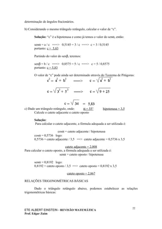 determinação de ângulos fracionários.

b) Considerando o mesmo triângulo retângulo, calcular o valor de “c”.

       Solução: “c” é a hipotenusa e como já temos o valor do senα, então:

       senα = a / c ===> 0,5145 = 3 / c ===> c = 3 / 0,5145
       portanto: c = 5,83

       Partindo do valor do senβ, teremos:

       senβ = b / c ===> 0,8575 = 5 / c ===> c = 5 / 0,8575
       portanto: c = 5,83

       O valor de “c” pode ainda ser determinado através do Teorema de Pitágoras:




c) Dado um triângulo retângulo, onde:        α = 55°         hipotenusa = 3,5
       Calcule o cateto adjacente e cateto oposto

       Solução:
       Para calcular o cateto adjacente, a fórmula adequada a ser utilizada é:

                         cosα = cateto adjacente / hipotenusa
       cosα = 0,5736 logo:
       0,5736 = cateto adjacente / 3,5 ==> cateto adjacente = 0,5736 x 3,5

                                cateto adjacente = 2,008
Para calcular o cateto oposto, a fórmula adequada a ser utilizada é:
                           senα = cateto oposto / hipotenusa

       senα = 0,8192 logo:
       0,8192 = cateto oposto / 3,5 ==> cateto oposto = 0,8192 x 3,5

                                 cateto oposto = 2,867

RELAÇÕES TRIGONOMÉTRICAS BÁSICAS

       Dado o triângulo retângulo abaixo, podemos estabelecer as relações
trigonométricas básicas:



                                                                                 22
ETE ALBERT EINSTEIN - REVISÃO MATEMÁTICA
Prof. Edgar Zuim
 