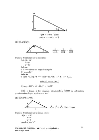 tgα = senα / cosα
                              sen2 α + cos2 α = 1

LEI DOS SENOS




Exemplo de aplicação da lei dos senos:
      Seja: β = 30°
           b = 15
           a = 10
      Calcule:
      I) o seno de α e seu respectivo ângulo
      II) o ângulo γ
      Solução:
      I) senα = a.senβ / b ==> senα = 10 . 0,5 / 15 = 5 / 15 = 0,3333

                               senα = 0,3333 = 19,47°

       II) senγ = 180° - 30° - 19,47° = 130,53°

       OBS: o ângulo α foi calculado introduzindo-se 0,3333 na calculadora,
pressionando-se logo a seguir a tecla sen-1.

LEI DOS CO-SENOS




Exemplo de aplicação da lei dos co-senos:
       Seja: α = 50°
              b=4
              c=7
      calcule o lado “a”

                                                                        23
ETE ALBERT EINSTEIN - REVISÃO MATEMÁTICA
Prof. Edgar Zuim
 