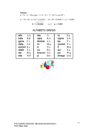 Solução:
     a2 = b2 + c2 - 2bc.cosα ==> a2 = 42 + 72 - 2.4.7 x cos 50° =

     a2 = 16 + 49 - 2 x 4 x 7 x 0,6428 = 16 + 49 - 35,9968 ==> a2 = 29,002




                                                                             24
ETE ALBERT EINSTEIN - REVISÃO MATEMÁTICA
Prof. Edgar Zuim
 