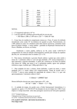 10-1                 deci            d
                          10-2                 centi           c
                          10-3                 mili            m
                          10-6                micro            µ
                          10-9                 nano            n
                          10-12                pico            p
                          10-15               femto            f
                          10-18                atto            a

NOTAS:

1. - 1 Å (angstron) eqüivale a 10-10 m
2. - 1 ano-luz eqüivale a distância percorrida pela luz em um ano:
        = 365 dias x 24h x 3.108 m/s x 3,6 (3) = 9,46.1012 km

3. - Como base de medida de comprimento tomou-se a Terra. O metro foi definido
inicialmente como sendo 10-7 da distância do equador ao polo. Posteriormente, em
1.889, adotou-se como 1m a distância entre duas marcas sucessivas, constantes numa
barra de platina iridiada - o metro padrão - guardada na Repartição Internacional de
Pesos e Medidas, em Sèvres, na França.

       Atualmente o metro padrão, define-se no SI, como sendo 1.650.763,73
comprimentos de onda da radiação eletromagnética emitida pelo isótopo de criptônio
(Kr-86), em sua transição entre os estados 2 p10 e 5 d5.

4. - Para massa, inicialmente o governo francês adotou o grama (g), como sendo a
massa de 1 centímetro cúbico (1 cm3) de água distilada a 4ºC (nessa temperatura, a
água apresenta a máxima densidade). A partir daí, construiu-se em bloco de platina
com massa de 1.000g, que passa a ser o quilograma padrão, agora sem qualquer
referência a água. Lembrar que 1.000g eqüivalem a 1 kg.

5. - Para unidades de área e volume, foram definidas, a partir do metro, o metro
quadrado (m2) e o metro cúbico (m3) respectivamente. Ainda de acordo com o
C.I.P.M. (4), tem-se como unidade de capacidade de volume o litro ( l ), que vale
aproximadamente 1 decímetro cúbico (1 dm3)

                                  1 l (litro) = 1,000027 dm3

Dessas definições decorre que, para a água pura a 4ºC, vale:
                         10-3 m3 = 1dm3 = 10cm3 = 1 l = 1kg

6. - A unidade de tempo, de acordo com a União Internacional Astronômica é o
segundo (s), igual a 1/31.556.925,975 da duração do ano do trópico de 1.900. O ano
trópico é o tempo decorrido entre duas passagens sucessivas da Terra pelo equinócio

2 U.F. - Unidade Fundamental
3 Multiplica-se por 3,6 para transformar m/s para km/h
4 C.I.P.M. - Conferência Internacional de Pesos e Medidas
                                                                                4
ETE ALBERT EINSTEIN - REVISÃO MATEMÁTICA
Prof. Edgar Zuim
 