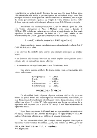 vernal (ocorre por volta do dia 21 de março de cada ano). Era ainda definido como
1/86.400 do dia solar médio e que corresponde ao intervalo de tempo entre duas
passagens sucessivas de um ponto da Terra em frente ao Sol. Entretanto, face as ações
das marés que aumentam o período de rotação da Terra, alterando assim o valor
definido para o segundo, arbitrariamente adotou-se o ano de 1.900 como referência.

        Atualmente, vale a definição dada pelo SI, que foi adotada a partir de 1.964,
pelo Comitê Internacional de Pesos e Medidas, como sendo a duração de
9.192.631.770 períodos da radiação correspondente a transição entre os dois níveis
hiperfinos do estado fundamental do átomo de Cs-133 (esta adoção se deu
definitivamente em 13/10/67, pela 13ª Conferência Geral de Pesos e Medidas).

             1 hora (h) = 60 minutos (min) = 3.600 segundos (s)

      As recomendações quanto a grafia dos nomes são dadas pela resolução 7 da 9ª
C.G.P.M. de 1.948, a saber:

a) os símbolos das unidades serão escritos em caracteres minúsculos do alfabeto
latino;

b) os símbolos das unidades derivadas de nomes próprios serão grafados com a
primeira letra em maiúsculo do mesmo alfabeto;

c) os símbolos não são seguidos de ponto e nem flexionam no plural.

       Veja abaixo algumas unidades do sistema inglês e sua correspondência com
valores mais comuns:

                     1 pol (polegada)      = 2,54cm
                     1 jarda               = 0,914m
                     1 pé                  = 30,48cm
                     1 milha marítima      = 1.852m
                     1 milha terrestre     ≅ 1.609m

                           PREFIXOS MÉTRICOS

       Em eletricidade básica algumas, algumas unidades elétricas são pequenas
demais ou grande demais para serem expressas convenientemente. Por exemplo, no
caso de resistência freqüentemente são utilizados valores de resistência da ordem de
milhares de ohms. O prefixo “k” (kilo) mostrou-se uma forma conveniente de se
representar mil, enquanto que, o prefixo “M” (mega) é uma forma conveniente de
representar milhão.

       Dessa forma, um resistor de 12.000Ω pode ser representado convenientemente
por 12kΩ, e um resistor de 1.000.000 de ohms pode ser representado por 1MΩ. Os
prefixos kilo e mega, referem-se aos múltiplos da unidade fundamental.

       No caso da corrente elétrica, por exemplo, é muito freqüente a utilização de
milésimos ou milionésimos de ampères. Assim, uma corrente de 0,001A pode ser
                                                                                 5
ETE ALBERT EINSTEIN - REVISÃO MATEMÁTICA
Prof. Edgar Zuim
 