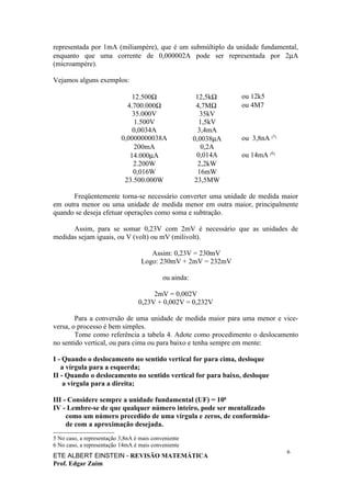 representada por 1mA (miliampère), que é um submúltiplo da unidade fundamental,
enquanto que uma corrente de 0,000002A pode ser representada por 2µA
(microampère).

Vejamos alguns exemplos:

                               12.500Ω                   12,5kΩ    ou 12k5
                             4.700.000Ω                  4,7MΩ     ou 4M7
                               35.000V                     35kV
                                1.500V                    1,5kV
                               0,0034A                    3,4mA
                           0,0000000038A                0,0038µA   ou 3,8nA (5)
                                200mA                      0,2A
                              14.000µA                   0,014A    ou 14mA (6)
                               2.200W                     2,2kW
                               0,016W                     16mW
                            23.500.000W                 23,5MW

      Freqüentemente torna-se necessário converter uma unidade de medida maior
em outra menor ou uma unidade de medida menor em outra maior, principalmente
quando se deseja efetuar operações como soma e subtração.

      Assim, para se somar 0,23V com 2mV é necessário que as unidades de
medidas sejam iguais, ou V (volt) ou mV (milivolt).

                                      Assim: 0,23V = 230mV
                                   Logo: 230mV + 2mV = 232mV

                                            ou ainda:

                                       2mV = 0,002V
                                  0,23V + 0,002V = 0,232V

        Para a conversão de uma unidade de medida maior para uma menor e vice-
versa, o processo é bem simples.
        Tome como referência a tabela 4. Adote como procedimento o deslocamento
no sentido vertical, ou para cima ou para baixo e tenha sempre em mente:

I - Quando o deslocamento no sentido vertical for para cima, desloque
   a vírgula para a esquerda;
II - Quando o deslocamento no sentido vertical for para baixo, desloque
    a vírgula para a direita;

III - Considere sempre a unidade fundamental (UF) = 100
IV - Lembre-se de que qualquer número inteiro, pode ser mentalizado
     como um número precedido de uma vírgula e zeros, de conformida-
     de com a aproximação desejada.
5 No caso, a representação 3,8nA é mais conveniente
6 No caso, a representação 14mA é mais conveniente
                                                                                  6
ETE ALBERT EINSTEIN - REVISÃO MATEMÁTICA
Prof. Edgar Zuim
 