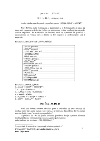 µV = 10-6        kV = 103

                               10 -6 - 3 = 10 -9 , a diferença é -9.

        Assim, deslocando 9 casas à esquerda teremos: 165.000.000µV = 0,165kV.

       NOTA: Uma outra forma para se determinar se o deslocamento de casas de
deve ser à esquerda ou à direita, é observar atentamente o sinal resultante da operação
com os expoentes. Se o resultado da diferença entre os expoentes for positivo, o
deslocamento da virgula será à direita; se for negativo, o deslocamento será à
esquerda.

EFETUE AS SEGUINTES CONVERSÕES:

            25,575V para mV
            6.000µV para mV
            12.500.000Ω para MΩ
            1.200kΩ para MΩ
            900nA para mA
            65.600nA para µA
            600mV para V
            0,000048MV para mV
            78.000kV para GV
            12.560.000pV para nV
            0,0065V para mV
            7A para mA
            0,08A para mA
            4.750Ω para kΩ
            0,0095MΩ para Ω

EFETUE AS OPERAÇÕES:
1. - 23mV + 0,004V + 0,00007kV =
2. - 235µA + 0,045mA =
3. - 1,35kΩ + 560Ω + 0,0005MΩ =
4. - 5600Ω + 47kΩ =
5. - 0,0068V + 45.500pV + 5600nV =
6. - 600V + 0,006MV + 3,55kV =

                                    POTÊNCIAS DE 10

       Uma das formas também utilizada para a conversão de uma unidade de
medida maior para outra menor e vice-versa, é a utilização da potência de 10, muitas
vezes referida como “notação de engenheiro”.
       A potência de 10 é de grande utilidade quando se deseja expressar números
muito grandes ou extremamente pequenos, como por exemplo:
velocidade da luz no vácuo = 300.000.000m/s (7)

7 A velocidade da luz no vácuo é representada pela letra minúscula “c”
                                                                                   8
ETE ALBERT EINSTEIN - REVISÃO MATEMÁTICA
Prof. Edgar Zuim
 