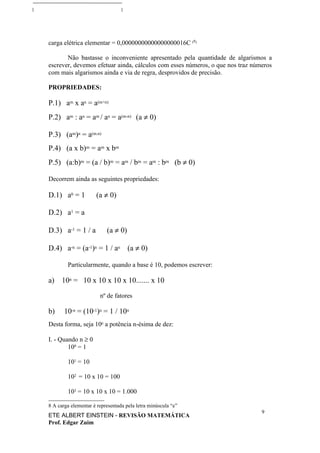 carga elétrica elementar = 0,00000000000000000016C (8)

       Não bastasse o inconveniente apresentado pela quantidade de algarismos a
escrever, devemos efetuar ainda, cálculos com esses números, o que nos traz números
com mais algarismos ainda e via de regra, desprovidos de precisão.

PROPRIEDADES:

P.1) am x an = a(m+n)
P.2) am : an = am / an = a(m-n) (a ≠ 0)

P.3) (am)n = a(m.n)
P.4) (a x b)m = am x bm
P.5) (a:b)m = (a / b)m = am / bm = am : bm (b ≠ 0)

Decorrem ainda as seguintes propriedades:

D.1) a0 = 1          (a ≠ 0)

D.2) a1 = a

D.3) a-1 = 1 / a          (a ≠ 0)

D.4) a-n = (a-1)n = 1 / an (a ≠ 0)

        Particularmente, quando a base é 10, podemos escrever:

a)    10n = 10 x 10 x 10 x 10....... x 10

                       nº de fatores

b)     10-n = (10-1)n = 1 / 10n
Desta forma, seja 10n a potência n-ésima de dez:

I. - Quando n ≥ 0
        100 = 1

        101 = 10

        102 = 10 x 10 = 100

        103 = 10 x 10 x 10 = 1.000

8 A carga elementar é representada pela letra minúscula “e”
                                                                               9
ETE ALBERT EINSTEIN - REVISÃO MATEMÁTICA
Prof. Edgar Zuim
 