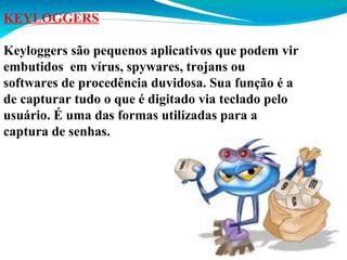 KEYLOGGERS
Keyloggers são pequenos aplicativos que podem vir
embutidos em vírus, spywares, trojans ou
softwares de procedência duvidosa. Sua função é a
de capturar tudo o que é digitado via teclado pelo
usuário. É uma das formas utilizadas para a
captura de senhas.

 