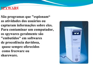 SPYWARE
São programas que "espionam“
as atividades dos usuários ou
capturam informações sobre eles.
Para contaminar um computador,
os spywares geralmente são
"embutidos" em softwares
de procedência duvidosa,
quase sempre oferecidos
como freeware ou
shareware.

 