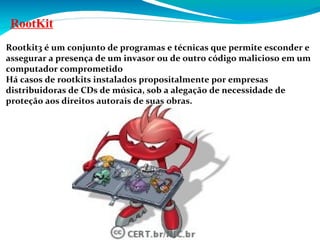 RootKit
Rootkit3 é um conjunto de programas e técnicas que permite esconder e
assegurar a presença de um invasor ou de outro código malicioso em um
computador comprometido.
Há casos de rootkits instalados propositalmente por empresas
distribuidoras de CDs de música, sob a alegação de necessidade de
proteção aos direitos autorais de suas obras.

 