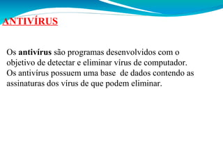 ANTIVÍRUS
Os antivírus são programas desenvolvidos com o
objetivo de detectar e eliminar vírus de computador.
Os antivírus possuem uma base de dados contendo as
assinaturas dos vírus de que podem eliminar.

 