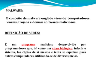 MALWARE:
O conceito de malware engloba vírus de computadores,
worms, trojans e demais softwares maliciosos.
DEFINIÇÃO DE VÍRUS:
É
um
programa
malicioso
desenvolvido
por
programadores que, tal como um vírus biológico, infecta o
sistema, faz cópias de si mesmo e tenta se espalhar para
outros computadores, utilizando-se de diversos meios.

 