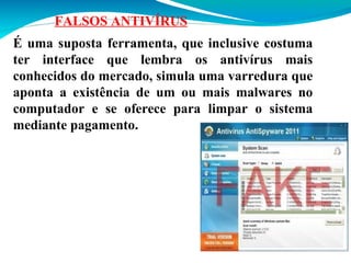 FALSOS ANTIVÍRUS
É uma suposta ferramenta, que inclusive costuma
ter interface que lembra os antivírus mais
conhecidos do mercado, simula uma varredura que
aponta a existência de um ou mais malwares no
computador e se oferece para limpar o sistema
mediante pagamento.

 