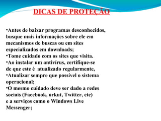 DICAS DE PROTEÇÃO
•Antes de baixar programas desconhecidos,
busque mais informações sobre ele em
mecanismos de buscas ou em sites
especializados em downloads;
•Tome cuidado com os sites que visita.
•Ao instalar um antivírus, certifique-se
de que este é atualizado regularmente,
•Atualizar sempre que possível o sistema
operacional;
•O mesmo cuidado deve ser dado a redes
sociais (Facebook, orkut, Twitter, etc)
e a serviços como o Windows Live
Messenger;

 