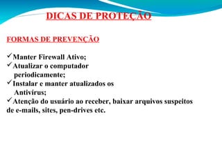 DICAS DE PROTEÇÃO
FORMAS DE PREVENÇÃO
Manter Firewall Ativo;
Atualizar o computador
periodicamente;
Instalar e manter atualizados os
Antivírus;
Atenção do usuário ao receber, baixar arquivos suspeitos
de e-mails, sites, pen-drives etc.

 