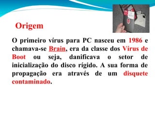 Origem
O primeiro vírus para PC nasceu em 1986 e
chamava-se Brain, era da classe dos Vírus de
Boot ou seja, danificava o setor de
inicialização do disco rígido. A sua forma de
propagação era através de um disquete
contaminado.

 