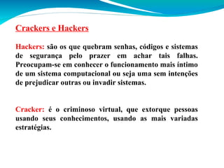 Crackers e Hackers
Hackers: são os que quebram senhas, códigos e sistemas
de segurança pelo prazer em achar tais falhas.
Preocupam-se em conhecer o funcionamento mais íntimo
de um sistema computacional ou seja uma sem intenções
de prejudicar outras ou invadir sistemas.
Cracker: é o criminoso virtual, que extorque pessoas
usando seus conhecimentos, usando as mais variadas
estratégias.

 