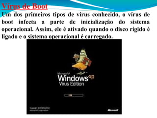 Vírus de Boot
Um dos primeiros tipos de vírus conhecido, o vírus de
boot infecta a parte de inicialização do sistema
operacional. Assim, ele é ativado quando o disco rígido é
ligado e o sistema operacional é carregado.

 