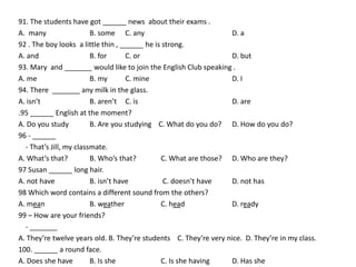 91. The students have got ______ news about their exams .
A. many                  B. some C. any                            D. a
92 . The boy looks a little thin , ______ he is strong.
A. and                   B. for      C. or                         D. but
93. Mary and _______ would like to join the English Club speaking .
A. me                    B. my       C. mine                       D. I
94. There _______ any milk in the glass.
A. isn’t                 B. aren’t C. is                           D. are
.95 ______ English at the moment?
A. Do you study          B. Are you studying C. What do you do? D. How do you do?
96 - ______
  - That’s Jill, my classmate.
A. What’s that?          B. Who’s that?        C. What are those? D. Who are they?
97 Susan ______ long hair.
A. not have              B. isn’t have          C. doesn’t have    D. not has
98 Which word contains a different sound from the others?
A. mean                  B. weather            C. head             D. ready
99 – How are your friends?
  - _______
A. They’re twelve years old. B. They’re students C. They’re very nice. D. They’re in my class.
100. ______ a round face.
A. Does she have         B. Is she             C. Is she having    D. Has she
 