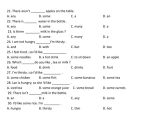 21. There aren’t ________ apples on the table.
A. any                     B. some              C. a              D. an
22. There is _______ water in the bottle .
A. any                     B. some              C. many           D. a
23. Is there ________ milk in the glass ?
A. any                     B. some              C. many           D. a
24. I am not hungry ________I’m thirsty .
A. and                     B. with              C. but            D. too
25. I feel tired ; so I’d like _____________
A. some noodles            B. a hot drink       C. to sit down    D. an apple
26. Which _______do you like , tea or milk ?
A. food                    B. drink             C. drinks         D. fruit
27. I’m thirsty ; so I’d like __________ .
A. some chicken            B. some fish         C. some bananas   D. some tea
28. Lan is hungry; so she ‘d like __________ .
A. iced tea                B. some orange juice C. some bread     D. some carrots
29. There isn’t _______milk in the bottle.
A. an                      B. a                 C. any            D. some
30. I’d like some rice. I’m _________ .
A. hungry                  B. thirsty           C. thin           D. hot
 