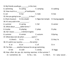 31 My friends usually go ________in the river.
A. swimming              B. sailing              C. camping                  D. walking
32. How much is a _________of toothpaste.
A. can                   B. bar                  C. tube                     D. box
33. Are you going to see _________in Hue ?
A. Cham museum           B. the citadel          C. Ngoc Son temple          D. Huong pagoda
34. It’s very cold in the __________ .
A. summer                B. spring               C. fall                     D. winter
35. What about ______table-tennis ?
A. to play               B. playing              C. plays                    D. play
36. Fall means ……………..in British-English.
A. summer                B. winter               C. autumn                   D.Spring
37. What does Lien do when ………………warm ?
          A. there’s     B. it’s                 C. its                      D. they ’re
38. It’s cold in our country ………………the winter .
          A. at          B. on                   C. of                       D. in
39. Tan likes ………..weather because he can go swimming
         A. hot          B. cold                 C. windy                    D. foggy
40. How often do you do morning exercises in the summer ?
     A. I sometimes do               B. Yes , I do .        C. I like it .      D. I play soccer .
 