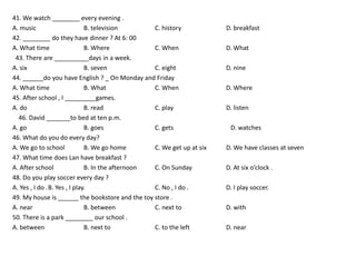 41. We watch ________ every evening .
A. music                      B. television       C. history            D. breakfast
42. ________ do they have dinner ? At 6: 00
A. What time                  B. Where            C. When               D. What
 43. There are __________days in a week.
A. six                        B. seven            C. eight              D. nine
44. ______do you have English ? _ On Monday and Friday
A. What time                  B. What             C. When               D. Where
45. After school , I _________games.
A. do                         B. read             C. play               D. listen
  46. David _______to bed at ten p.m.
A. go                         B. goes             C. gets                D. watches
46. What do you do every day?
A. We go to school            B. We go home       C. We get up at six   D. We have classes at seven
47. What time does Lan have breakfast ?
A. After school               B. In the afternoon C. On Sunday          D. At six o’clock .
48. Do you play soccer every day ?
A. Yes , I do .B. Yes , I play.                   C. No , I do .        D. I play soccer.
49. My house is ______ the bookstore and the toy store .
A. near                       B. between          C. next to            D. with
50. There is a park ________ our school .
A. between                    B. next to          C. to the left        D. near
 