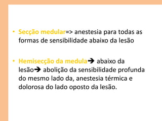• Secção medular=> anestesia para todas as
formas de sensibilidade abaixo da lesão
• Hemisecção da medula abaixo da
lesão abolição da sensibilidade profunda
do mesmo lado da, anestesia térmica e
dolorosa do lado oposto da lesão.
 