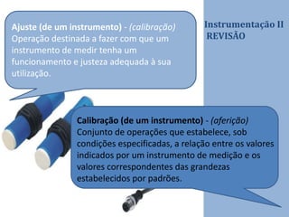 Instrumentação II
REVISÃO
Ajuste (de um instrumento) - (calibração)
Operação destinada a fazer com que um
instrumento de medir tenha um
funcionamento e justeza adequada à sua
utilização.
Calibração (de um instrumento) - (aferição)
Conjunto de operações que estabelece, sob
condições especificadas, a relação entre os valores
indicados por um instrumento de medição e os
valores correspondentes das grandezas
estabelecidos por padrões.
 