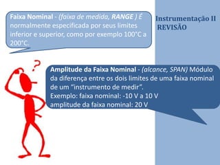 Instrumentação II
REVISÃO
Faixa Nominal - (faixa de medida, RANGE ) É
normalmente especificada por seus limites
inferior e superior, como por exemplo 100°C a
200°C.
Amplitude da Faixa Nominal - (alcance, SPAN) Módulo
da diferença entre os dois limites de uma faixa nominal
de um “instrumento de medir”.
Exemplo: faixa nominal: -10 V a 10 V
amplitude da faixa nominal: 20 V
 