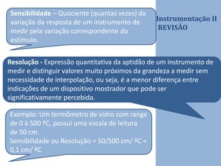 Instrumentação II
REVISÃO
Sensibilidade – Quociente (quantas vezes) da
variação da resposta de um instrumento de
medir pela variação correspondente do
estímulo.
Resolução - Expressão quantitativa da aptidão de um instrumento de
medir e distinguir valores muito próximos da grandeza a medir sem
necessidade de interpolação, ou seja, é a menor diferença entre
indicações de um dispositivo mostrador que pode ser
significativamente percebida.
Exemplo: Um termômetro de vidro com range
de 0 à 500 ºC, possui uma escala de leitura
de 50 cm.
Sensibilidade ou Resolução = 50/500 cm/ ºC =
0,1 cm/ ºC
 