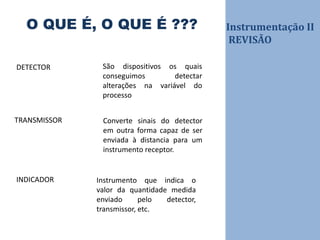 Instrumentação II
REVISÃO
O QUE É, O QUE É ???
São dispositivos os quais
conseguimos detectar
alterações na variável do
processo
DETECTOR
TRANSMISSOR Converte sinais do detector
em outra forma capaz de ser
enviada à distancia para um
instrumento receptor.
INDICADOR Instrumento que indica o
valor da quantidade medida
enviado pelo detector,
transmissor, etc.
 