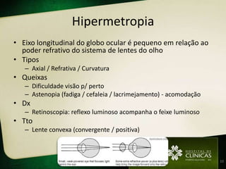 Hipermetropia
• Eixo longitudinal do globo ocular é pequeno em relação ao
  poder refrativo do sistema de lentes do olho
• Tipos
   – Axial / Refrativa / Curvatura
• Queixas
   – Dificuldade visão p/ perto
   – Astenopia (fadiga / cefaleia / lacrimejamento) - acomodação
• Dx
   – Retinoscopia: reflexo luminoso acompanha o feixe luminoso
• Tto
   – Lente convexa (convergente / positiva)



                                                                   10
 