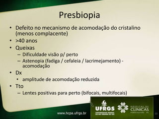 Presbiopia
• Defeito no mecanismo de acomodação do cristalino
  (menos complacente)
• >40 anos
• Queixas
   – Dificuldade visão p/ perto
   – Astenopia (fadiga / cefaleia / lacrimejamento) -
     acomodação
• Dx
  • amplitude de acomodação reduzida
• Tto
   – Lentes positivas para perto (bifocais, multifocais)


                                                           13
 