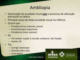 Ambliopia
• Diminuição da acuidade visual sem a presença de alteração
  estrutural ou óptica
• Principal causa de baixa acuidade visual na infância
• Ocorre por
   – Privação de luz (catarata, ptose)
   – Anisometropia importante
   – Estrabismo (mais comum)
• Dx
   – Pré-verbal: reação à oclusão unilateral, não fixação
   – Verbal: AV
• Tto
   – Corrigir ametropia
   – Oclusão (olho são)
   – Levo-dopa?
                                                              15
 