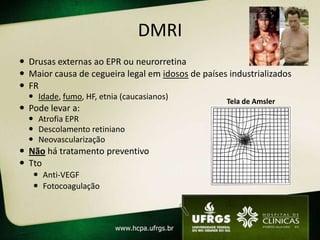 DMRI
 Drusas externas ao EPR ou neurorretina
 Maior causa de cegueira legal em idosos de países industrializados
 FR
   Idade, fumo, HF, etnia (caucasianos)
                                                   Tela de Amsler
 Pode levar a:
   Atrofia EPR
   Descolamento retiniano
   Neovascularização
 Não há tratamento preventivo
 Tto
    Anti-VEGF
    Fotocoagulação
 