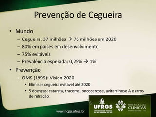Prevenção de Cegueira
• Mundo
  –   Cegueira: 37 milhões  76 milhões em 2020
  –   80% em países em desenvolvimento
  –   75% evitáveis
  –   Prevalência esperada: 0,25%  1%
• Prevenção
  – OMS (1999): Vision 2020
       • Eliminar cegueira evitável até 2020
       • 5 doenças: catarata, tracoma, oncocercose, avitaminose A e erros
         de refração
 
