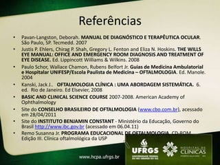 Referências
•   Pavan-Langston, Deborah. MANUAL DE DIAGNÓSTICO E TERAPÊUTICA OCULAR.
    São Paulo, SP. Tecmedd. 2007
•   Justis P. Ehlers, Chirag P. Shah, Gregory L. Fenton and Eliza N. Hoskins. THE WILLS
    EYE MANUAL: OFFICE AND EMERGENCY ROOM DIAGNOSIS AND TREATMENT OF
    EYE DISEASE. Ed. Lippincott Williams & Wilkins. 2008
•   Paulo Schor, Wallace Chamon, Rubens Belfort Jr. Guias de Medicina Ambulatorial
    e Hospitalar UNIFESP/Escola Paulista de Medicina – OFTALMOLOGIA. Ed. Manole.
    2004
•   Kanski, Jack J.. OFTALMOLOGIA CLÍNICA : UMA ABORDAGEM SISTEMÁTICA. 6.
    ed. Rio de Janeiro. Ed Elsevier, 2008
•   BASIC AND CLINICAL SCIENCE COURSE 2007-2008. American Academy of
    Ophthalmology
•   Site do CONSELHO BRASILEIRO DE OFTALMOLOGIA (www.cbo.com.br), acessado
    em 28/04/2011
•   Site do INSTITUTO BENJAMIN CONSTANT - Ministério da Educação, Governo do
    Brasil http://www.ibc.gov.br (acessado em 06.04.11)
•   Remo Susanna Jr. PROGRAMA EDUCACIONAL DE OFTALMOLOGIA. CD-ROM.
    Edição III. Clínica oftalmológica da USP
 