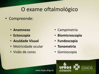 O exame oftalmológico
• Compreende:

  •   Anamnese             •   Campimetria
  •   Ectoscopia           •   Biomicroscopia
  •   Acuidade Visual      •   Fundoscopia
  •   Motricidade ocular   •   Tonometria
  •   Visão de cores       •   Gonioscopia
 
