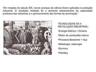 “ Em meados do século XIX, novos avanços da ciência foram aplicados à produção industrial. O resultado imediato foi o aumento extraordinário da capacidade produtiva das indústrias e o aprimoramento das formas de dominação.” TECNOLOGIAS DA II REVOLUÇÃO INDUSTRIAL: Energia Elétrica = Dínamo Motor de combustão interna Processo Bessemer = Aço Metalurgia, siderurgia Química  Petróleo  