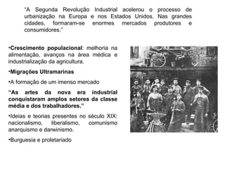Crescimento populacional : melhoria na alimentação, avanços na área médica e industrialização da agricultura. Migrações Ultramarinas A formação de um imenso mercado “ As artes da nova era industrial conquistaram amplos setores da classe média e dos trabalhadores.” Ideias e teorias presentes no século XIX: nacionalismo, liberalismo, comunismo anarquismo e darwinismo.  Burguesia e proletariado  “ A Segunda Revolução Industrial acelerou o processo de urbanização na Europa e nos Estados Unidos. Nas grandes cidades, formaram-se enormes mercados produtores e consumidores.” 