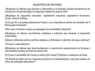 QUESTÕES DE REVISÃO: 1)Explique os fatores que levaram a Alemanha e os Estados Unidos tornarem-se os centros da industrialização na segunda metade do século XIX? 2)Explique os seguintes conceitos: capitalismo industrial, capitalismo financeiro, truste, cartel e holding. 3) O que foi o processo Bessemer? Qual a sua importância dentro do contexto da II Revolução Industrial? 4)Por que o dínamo mudou as paisagens da sociedade industrial? 5)Explique os fatores econômicos, políticos e culturais que levaram à expansão imperialista. 6)Qual a diferença entre a política inglesa e a francesa no domínio de suas colônias? 7)O que é imperialismo? 8)Explique os fatores que desencadearam o crescimento populacional na Europa e nos Estados Unidos no final do século XIX. 9) O que é sociedade de massa e cultura de massa? Explique e relacione as duas. 10) Podemos dizer que as máquinas dominam os trabalhadores, impondo nestes um ritmo de produção desumano? 