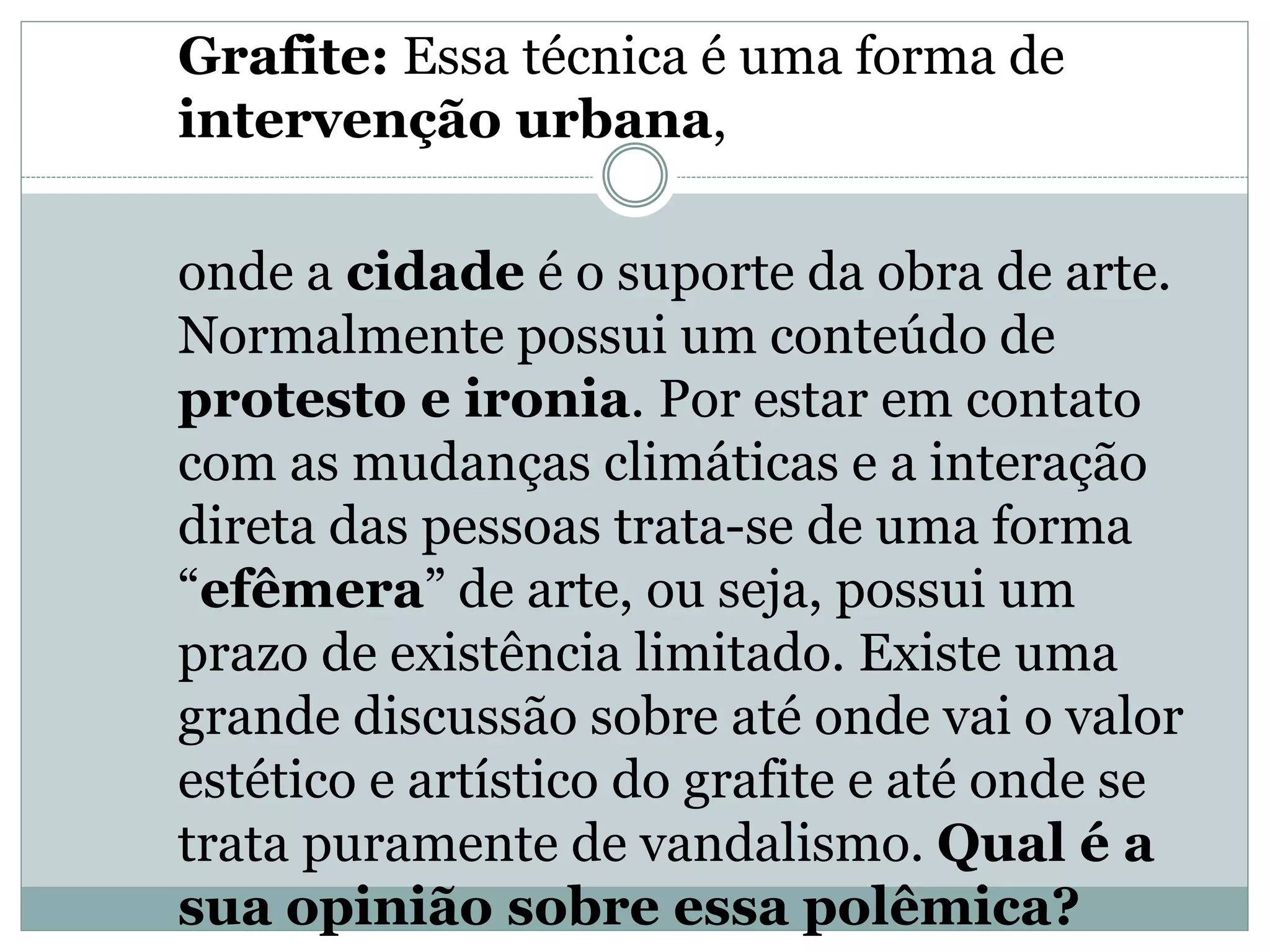 Grafite: Essa técnica é uma forma de
intervenção urbana,
onde a cidade é o suporte da obra de arte.
Normalmente possui um conteúdo de
protesto e ironia. Por estar em contato
com as mudanças climáticas e a interação
direta das pessoas trata-se de uma forma
“efêmera” de arte, ou seja, possui um
prazo de existência limitado. Existe uma
grande discussão sobre até onde vai o valor
estético e artístico do grafite e até onde se
trata puramente de vandalismo. Qual é a
sua opinião sobre essa polêmica?
 