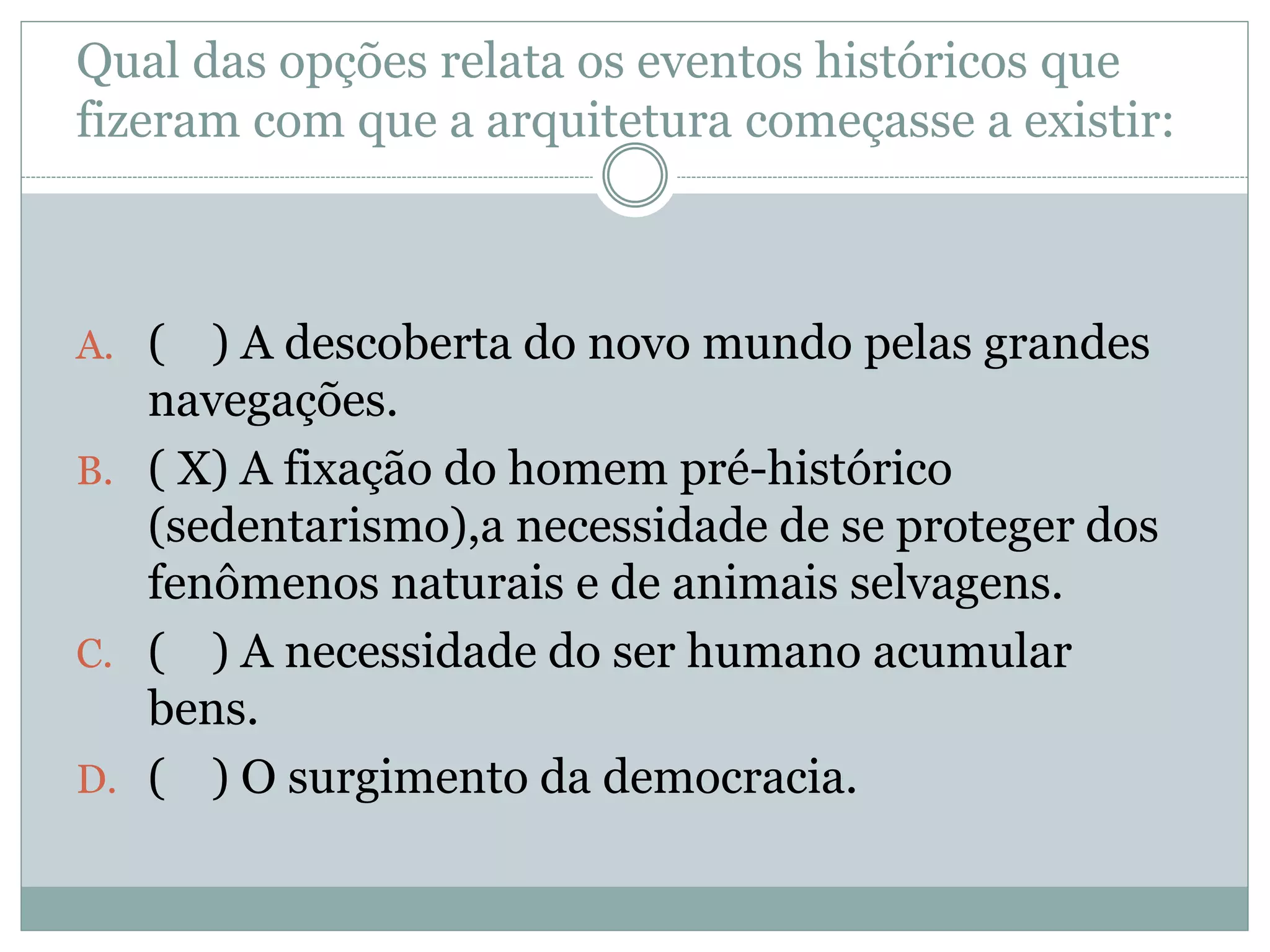 Qual das opções relata os eventos históricos que
fizeram com que a arquitetura começasse a existir:
A. ( ) A descoberta do novo mundo pelas grandes
navegações.
B. ( X) A fixação do homem pré-histórico
(sedentarismo),a necessidade de se proteger dos
fenômenos naturais e de animais selvagens.
C. ( ) A necessidade do ser humano acumular
bens.
D. ( ) O surgimento da democracia.
 