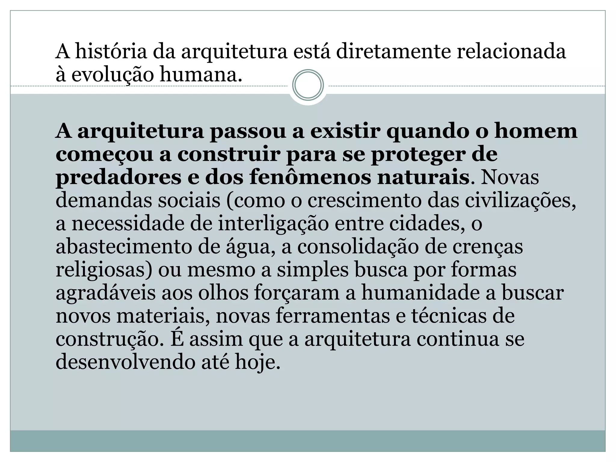 A história da arquitetura está diretamente relacionada
à evolução humana.
A arquitetura passou a existir quando o homem
começou a construir para se proteger de
predadores e dos fenômenos naturais. Novas
demandas sociais (como o crescimento das civilizações,
a necessidade de interligação entre cidades, o
abastecimento de água, a consolidação de crenças
religiosas) ou mesmo a simples busca por formas
agradáveis aos olhos forçaram a humanidade a buscar
novos materiais, novas ferramentas e técnicas de
construção. É assim que a arquitetura continua se
desenvolvendo até hoje.
 