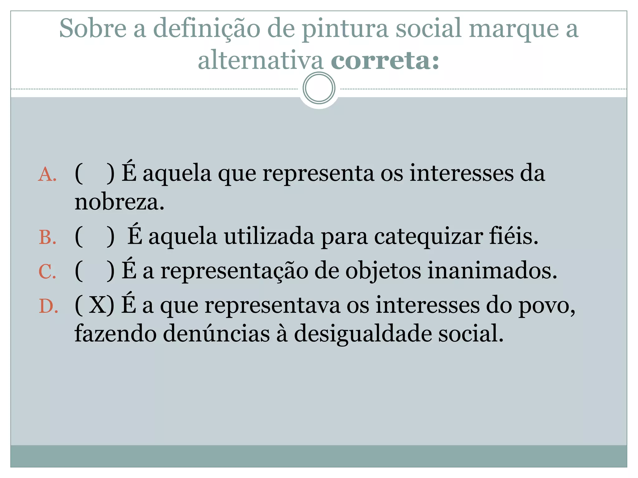 Sobre a definição de pintura social marque a
alternativa correta:
A. ( ) É aquela que representa os interesses da
nobreza.
B. ( ) É aquela utilizada para catequizar fiéis.
C. ( ) É a representação de objetos inanimados.
D. ( X) É a que representava os interesses do povo,
fazendo denúncias à desigualdade social.
 