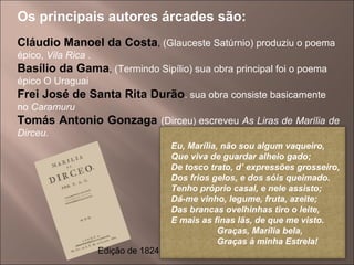 Os principais autores árcades são: Cláudio Manoel da Costa ,  (Glauceste Satúrnio) produziu o poema épico,  Vila Rica . Basílio da Gama ,  (Termindo Sipílio) sua obra principal foi o poema épico O Uraguai Frei José de Santa Rita Durão . sua obra consiste basicamente no  Caramuru Tomás Antonio Gonzaga  (Dirceu )  escreveu  As Liras de Marília de Dirceu.  Edição de 1824 Eu, Marília, não sou algum vaqueiro, Que viva de guardar alheio gado; De tosco trato, d’ expressões grosseiro, Dos frios gelos, e dos sóis queimado. Tenho próprio casal, e nele assisto; Dá-me vinho, legume, fruta, azeite; Das brancas ovelhinhas tiro o leite, E mais as finas lãs, de que me visto.   Graças, Marília bela, Graças à minha Estrela! 