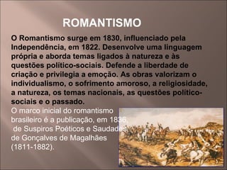 ROMANTISMO O Romantismo surge em 1830, influenciado pela Independência, em 1822. Desenvolve uma linguagem própria e aborda temas ligados à natureza e às questões político-sociais. Defende a liberdade de criação e privilegia a emoção. As obras valorizam o individualismo, o sofrimento amoroso, a religiosidade, a natureza, os temas nacionais, as questões político-sociais e o passado. O marco inicial do romantismo brasileiro é a publicação, em 1836, de Suspiros Poéticos e Saudades,  de Gonçalves de Magalhães  (1811-1882).  
