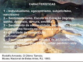CARACTERÍSTICAS 1 – Individualismo, egocentrismo, subjetivismo, narcisismo 2 – Sentimentalismo, Escola do Coração (lágrima, sonho, devaneio, ternura, emoção) 3 – Sentimento da nacionalidade, patriotismo, com nacionalismo focado na natureza e na sociedade. 4 – Liberdade de composição 5 – Cristianismo 6 – Escritores assumem atitudes de artificialismo - cabelos longos;- pele pálida;- olhar perdido;- vida desregrada 