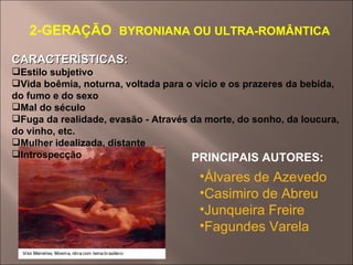 2-GERAÇÃO   BYRONIANA OU ULTRA-ROMÂNTICA CARACTERÍSTICAS: Estilo subjetivo Vida boêmia, noturna, voltada para o vício e os prazeres da bebida, do fumo e do sexo Mal do século Fuga da realidade, evasão - Através da morte, do sonho, da loucura, do vinho, etc. Mulher idealizada, distante Introspecção PRINCIPAIS AUTORES:  Álvares de Azevedo   Casimiro de Abreu   Junqueira Freire   Fagundes Varela   