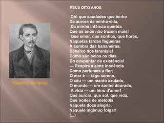 MEUS OITO ANOS   Oh! que saudades que tenho   Da aurora da minha vida, Da minha infância querida  Que os anos não trazem mais! Que amor, que sonhos, que flores,  Naquelas tardes fagueiras  À sombra das bananeiras,  Debaixo dos laranjais!  Como são belos os dias  Do despontar da existência!   —  Respira a alma inocência  Como perfumes a flor;  O mar é — lago sereno,  O céu — um manto azulado,  O mundo — um sonho dourado, A vida — um hino d'amor!  Que aurora, que sol, que vida,  Que noites de melodia  Naquela doce alegria,  Naquele ingênuo folgar!  (...) Casimiro de Abreu   