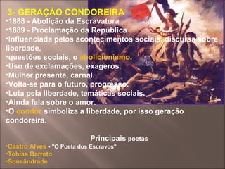 3- GERAÇÃO CONDOREIRA 1888 - Abolição da Escravatura  1889 - Proclamação da República  Influenciada pelos acontecimentos sociais, discursa sobre liberdade,  questões sociais, o  abolicionismo .  Uso de exclamações, exageros.  Mulher presente, carnal.  Volta-se para o futuro, progresso.  Luta pela liberdade, temáticas sociais.  Ainda fala sobre o amor.  O  condor  simboliza a liberdade, por isso geração condoreira .  Principais  poetas Castro Alves  -  "O Poeta dos Escravos"  Tobias Barreto   Sousândrade   