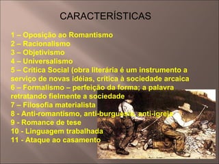 CARACTERÍSTICAS 1 – Oposição ao Romantismo 2 – Racionalismo 3 – Objetivismo 4 – Universalismo 5 – Crítica Social (obra literária é um instrumento a serviço de novas idéias, crítica à sociedade arcaica 6 – Formalismo – perfeição da forma; a palavra retratando fielmente a sociedade 7 – Filosofia materialista 8 - Anti-romantismo, anti-burguesia, anti-igreja 9 - Romance de tese 10 - Linguagem trabalhada 11 - Ataque ao casamento 