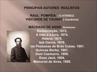 PRINCIPAIS AUTORES  REALISTAS: RAUL  POMPÉIA  ( O ATENEU) VISCONDE DE TAUNAY  (  Inocência) MACHADO DE ASSIS :  Romances: Ressurreição, 1872. A mão e a luva, 1874. Helena, 1876. Iaiá Garcia, 1878. Memórias Póstumas de Brás Cubas, 1881. Quincas Borba, 1891. Dom Casmurro, 1899. Esaú Jacó, 1904. Memorial de Aires, 1908 . 